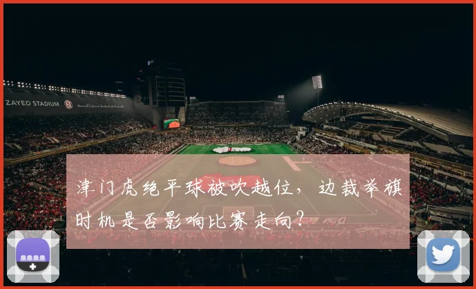 津门虎绝平球被吹越位，边裁举旗时机是否影响比赛走向？